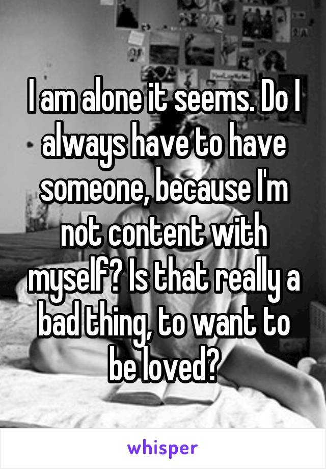 I am alone it seems. Do I always have to have someone, because I'm not content with myself? Is that really a bad thing, to want to be loved?