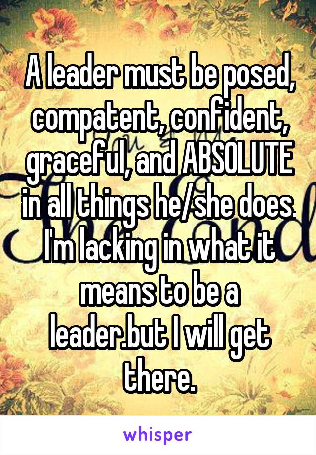 A leader must be posed, compatent, confident, graceful, and ABSOLUTE in all things he/she does. I'm lacking in what it means to be a leader.but I will get there.