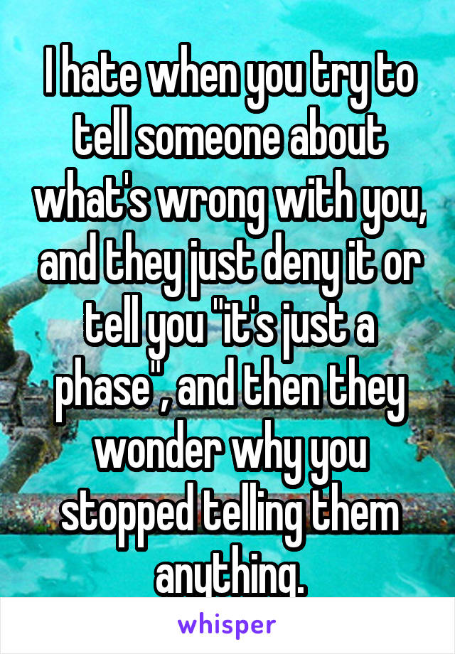I hate when you try to tell someone about what's wrong with you, and they just deny it or tell you "it's just a phase", and then they wonder why you stopped telling them anything.