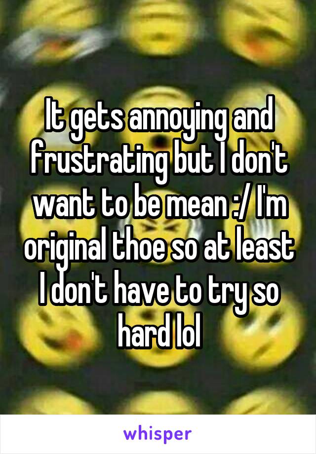 It gets annoying and frustrating but I don't want to be mean :/ I'm original thoe so at least I don't have to try so hard lol
