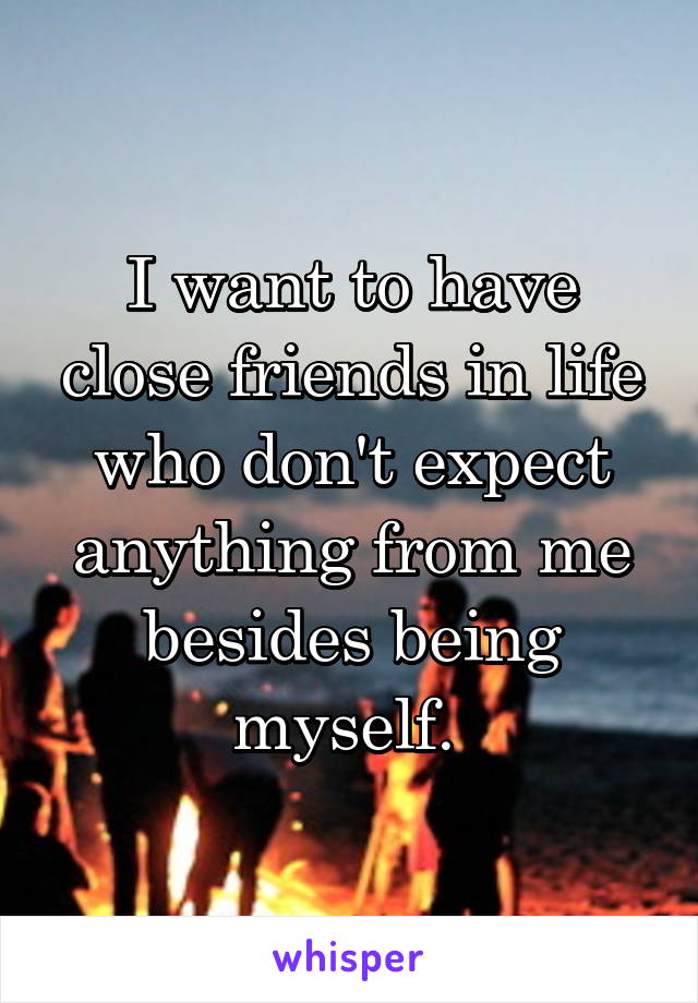 I want to have close friends in life who don't expect anything from me besides being myself. 