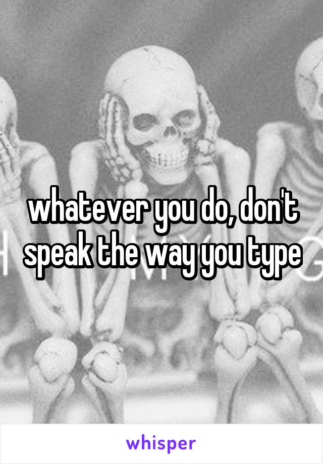 whatever you do, don't speak the way you type