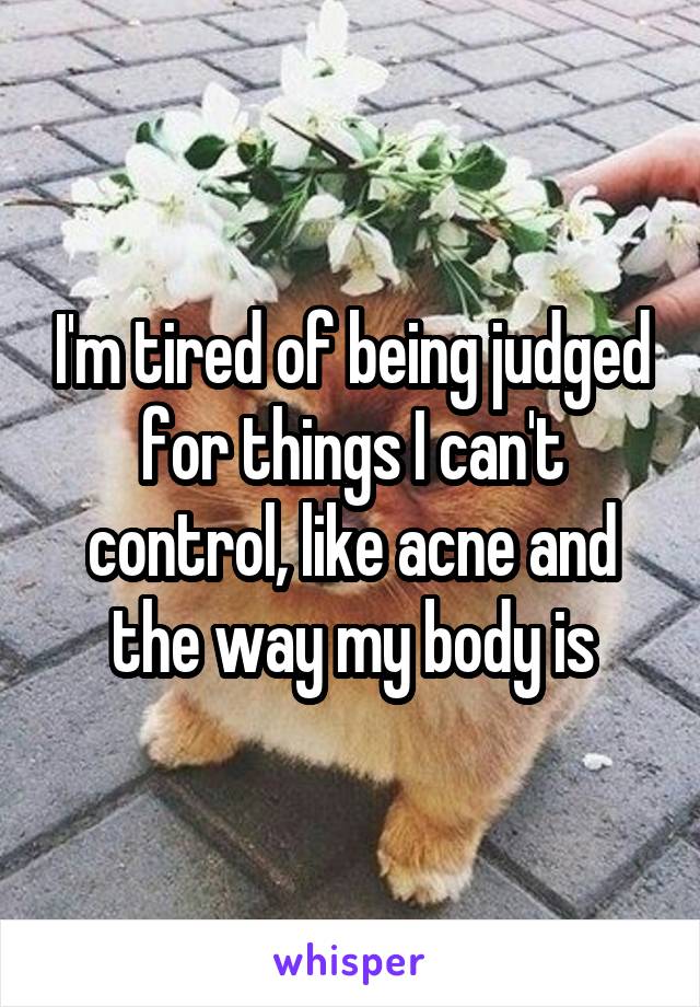 I'm tired of being judged for things I can't control, like acne and the way my body is