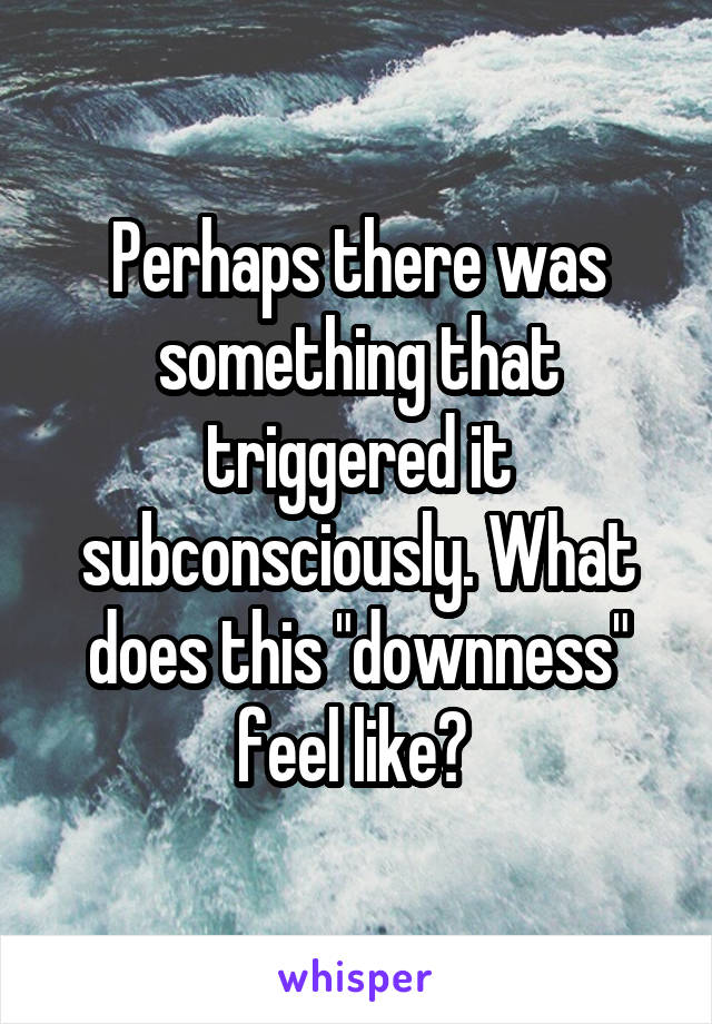 Perhaps there was something that triggered it subconsciously. What does this "downness" feel like? 