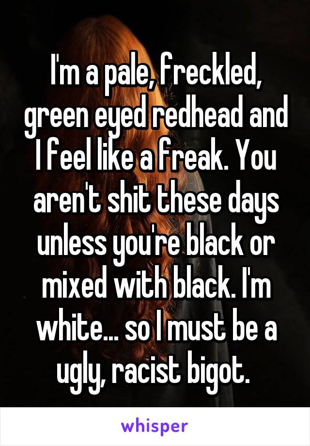 I'm a pale, freckled, green eyed redhead and I feel like a freak. You aren't shit these days unless you're black or mixed with black. I'm white... so I must be a ugly, racist bigot. 
