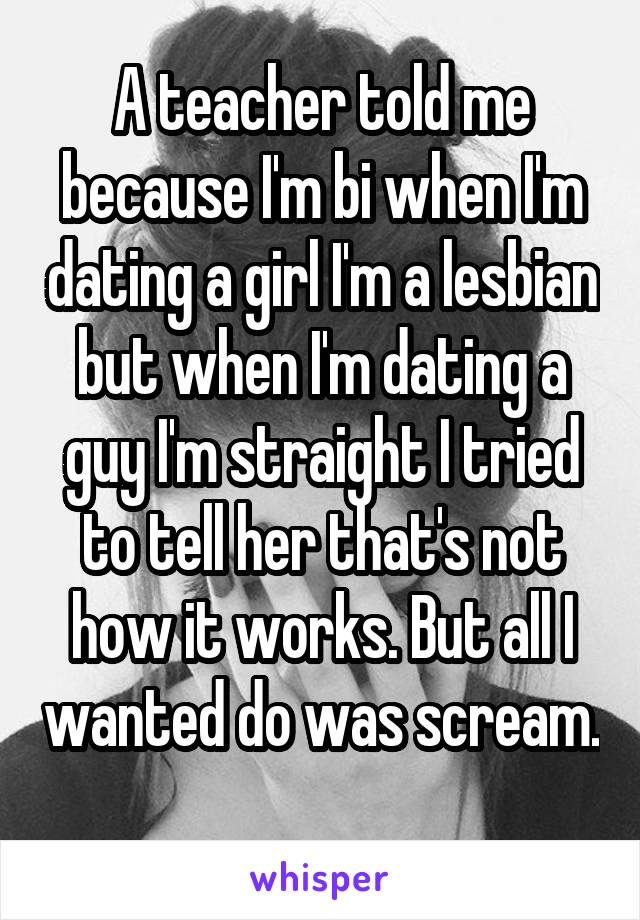 A teacher told me because I'm bi when I'm dating a girl I'm a lesbian but when I'm dating a guy I'm straight I tried to tell her that's not how it works. But all I wanted do was scream. 