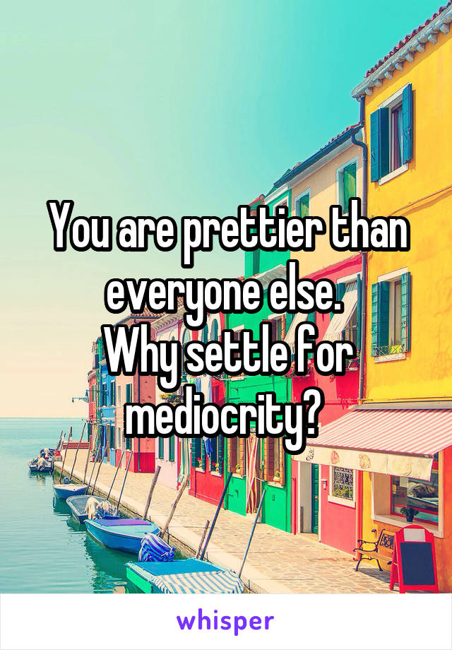 You are prettier than everyone else. 
Why settle for mediocrity? 