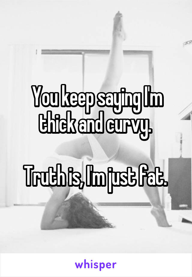 You keep saying I'm thick and curvy. 

Truth is, I'm just fat. 