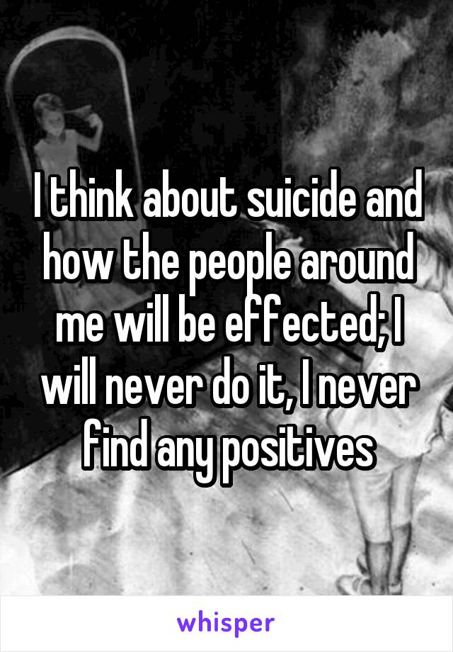 I think about suicide and how the people around me will be effected; I will never do it, I never find any positives