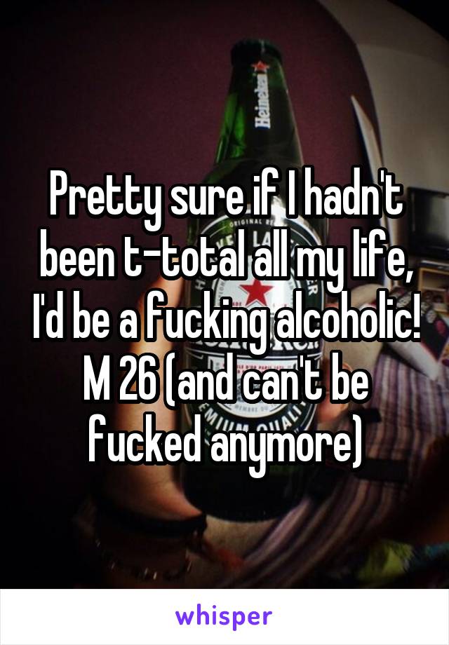 Pretty sure if I hadn't been t-total all my life, I'd be a fucking alcoholic!
M 26 (and can't be fucked anymore)