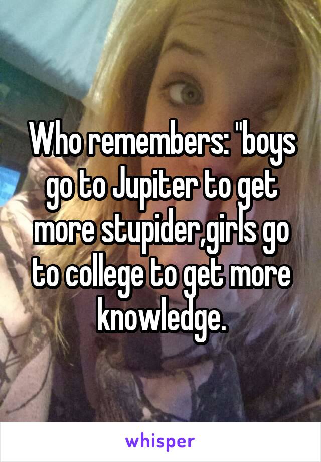 Who remembers: "boys go to Jupiter to get more stupider,girls go to college to get more knowledge.