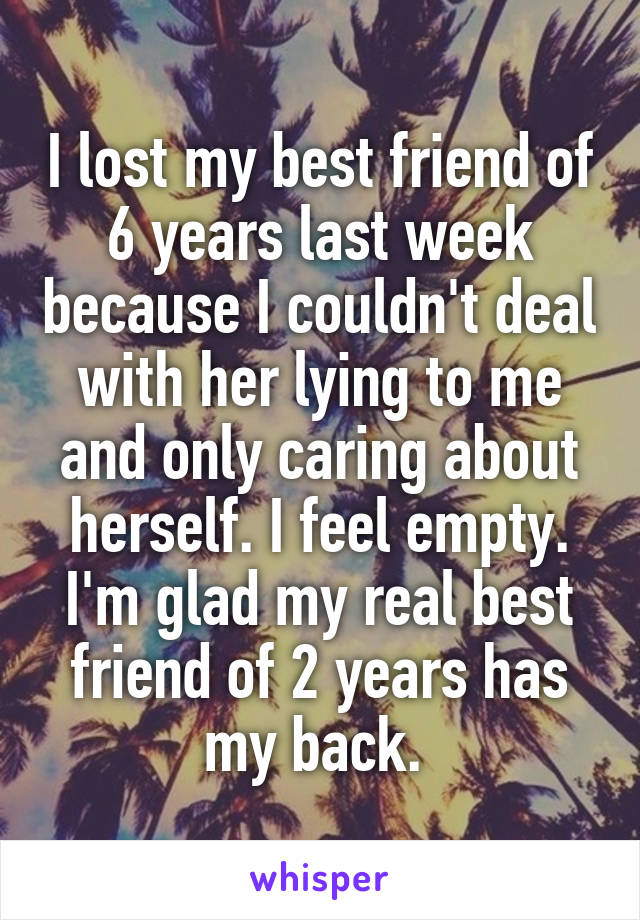 I lost my best friend of 6 years last week because I couldn't deal with her lying to me and only caring about herself. I feel empty. I'm glad my real best friend of 2 years has my back. 