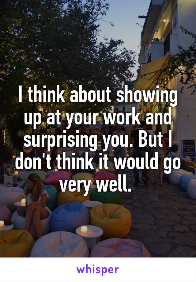 I think about showing up at your work and surprising you. But I don't think it would go very well. 