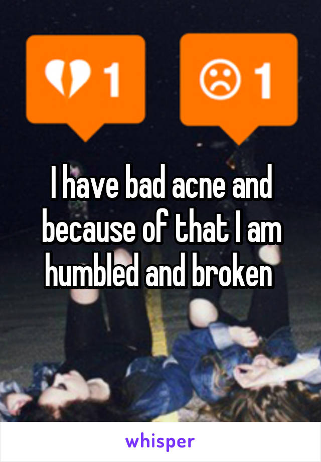 I have bad acne and because of that I am humbled and broken 