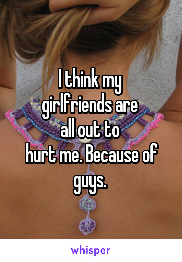 I think my 
girlfriends are 
all out to 
hurt me. Because of guys. 