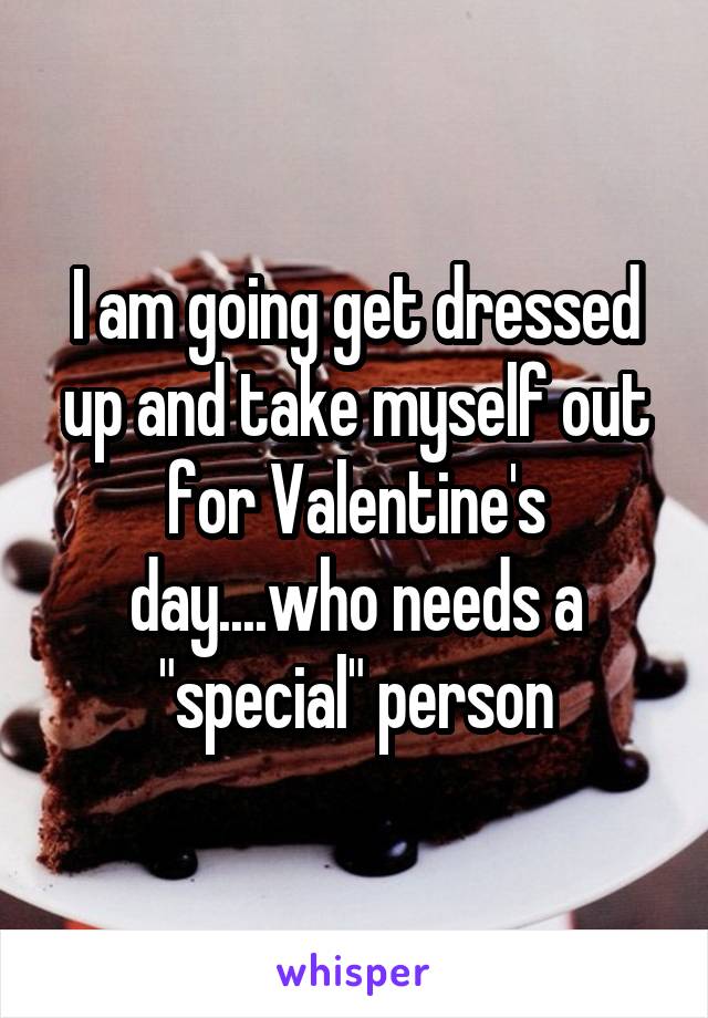 I am going get dressed up and take myself out for Valentine's day....who needs a "special" person