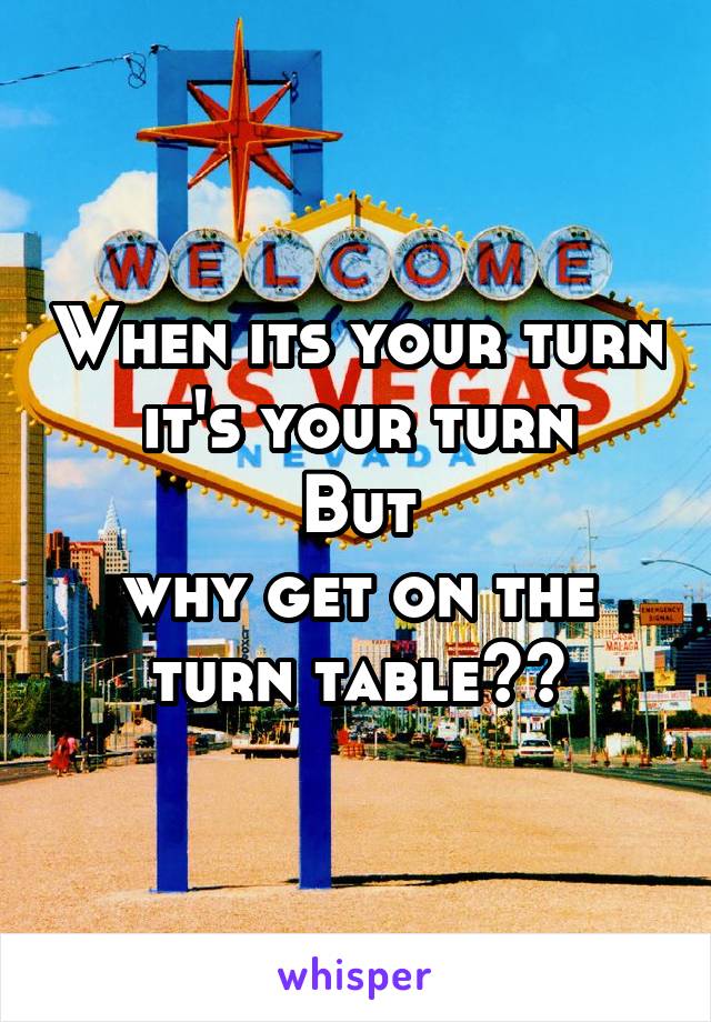 When its your turn
it's your turn
But
why get on the turn table??