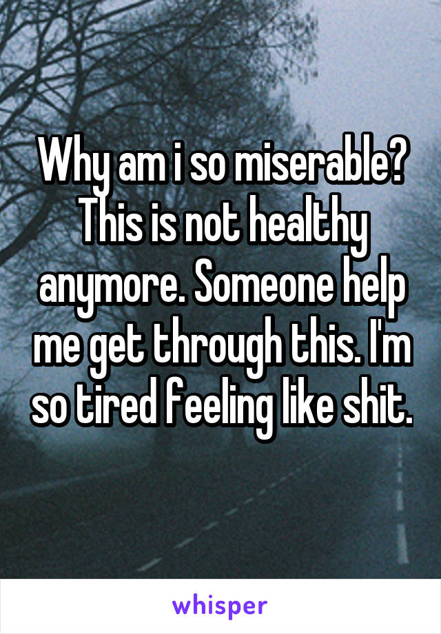 Why am i so miserable? This is not healthy anymore. Someone help me get through this. I'm so tired feeling like shit. 