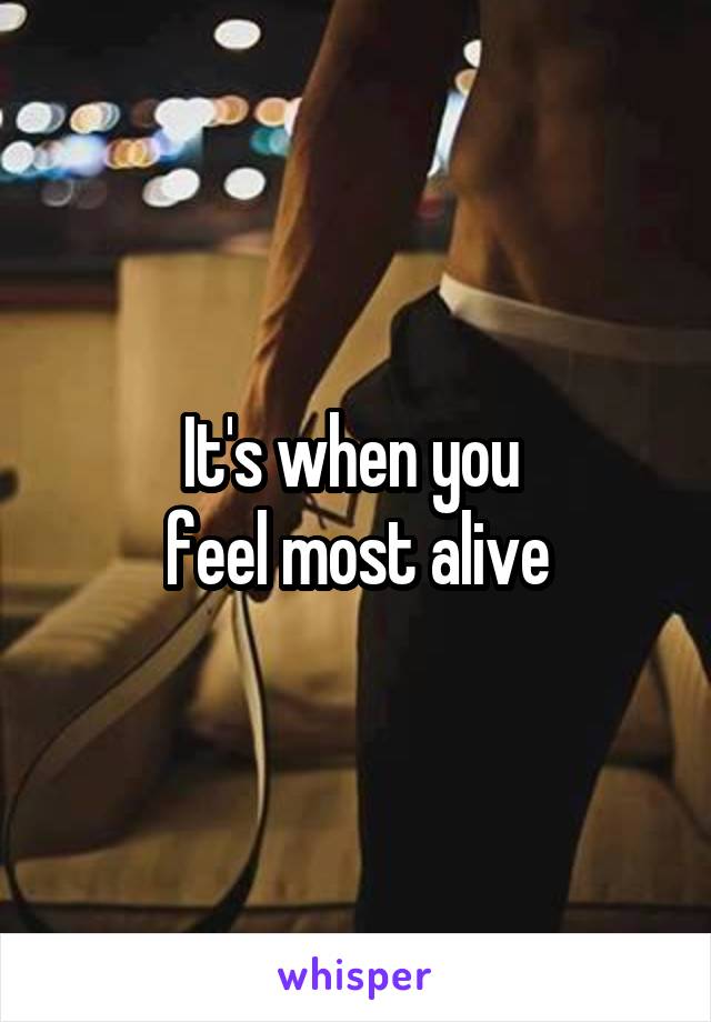 It's when you 
feel most alive