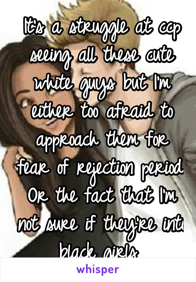 It's a struggle at ccp seeing all these cute white guys but I'm either too afraid to approach them for fear of rejection period. Or the fact that I'm not sure if they're into black girls 