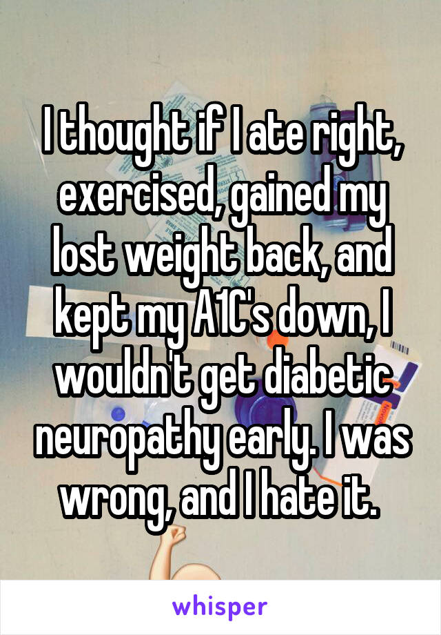 I thought if I ate right, exercised, gained my lost weight back, and kept my A1C's down, I wouldn't get diabetic neuropathy early. I was wrong, and I hate it. 