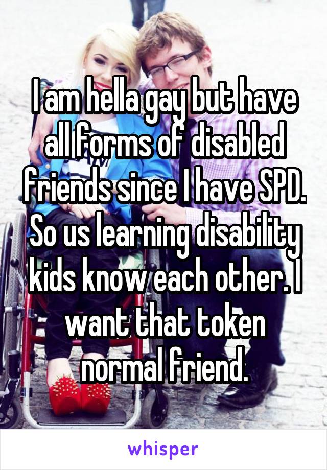 I am hella gay but have all forms of disabled friends since I have SPD. So us learning disability kids know each other. I want that token normal friend.
