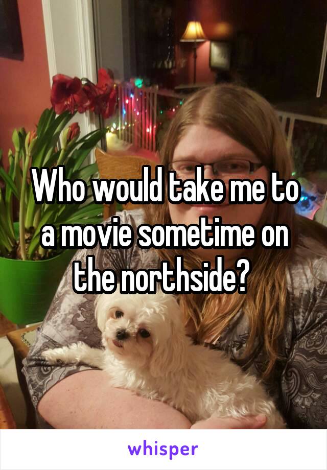 Who would take me to a movie sometime on the northside? 