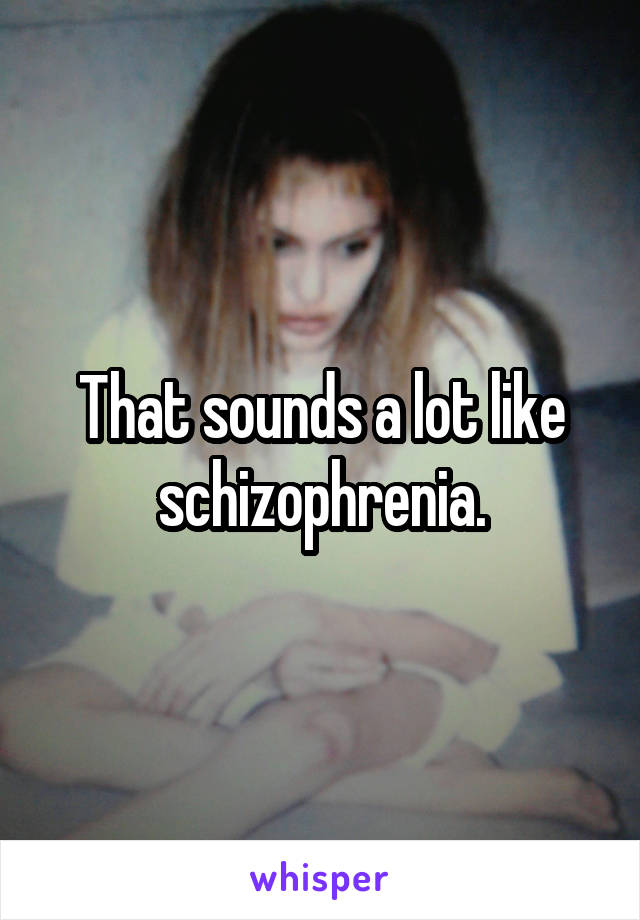 That sounds a lot like schizophrenia.