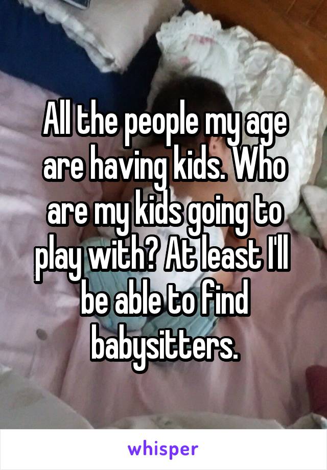 All the people my age are having kids. Who are my kids going to play with? At least I'll  be able to find babysitters.