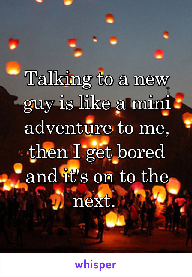 Talking to a new guy is like a mini adventure to me, then I get bored and it's on to the next. 