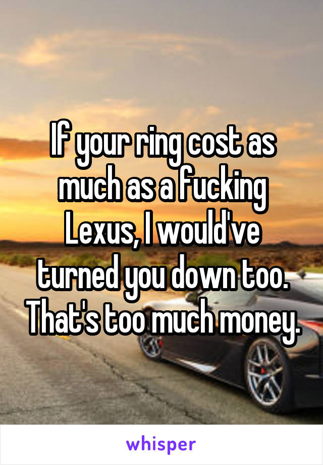 If your ring cost as much as a fucking Lexus, I would've turned you down too. That's too much money.