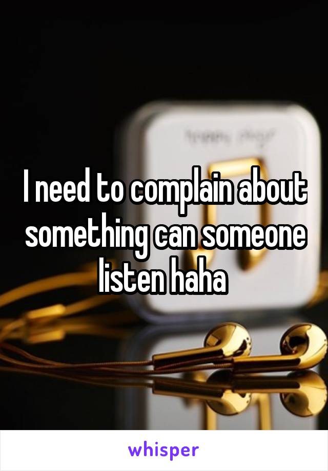 I need to complain about something can someone listen haha 