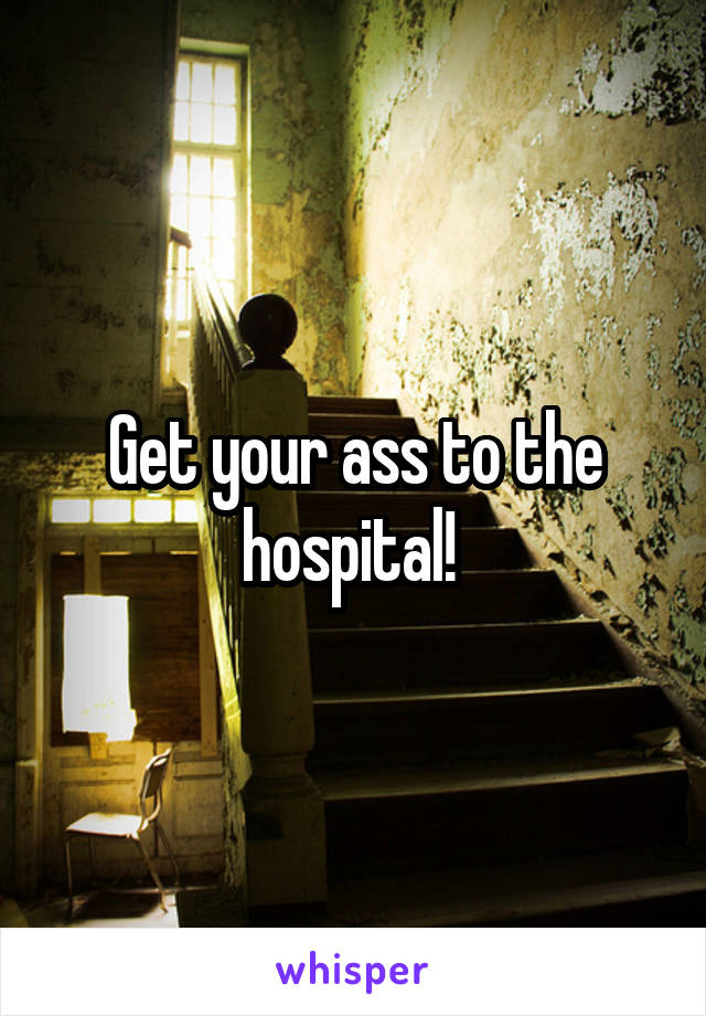Get your ass to the hospital! 