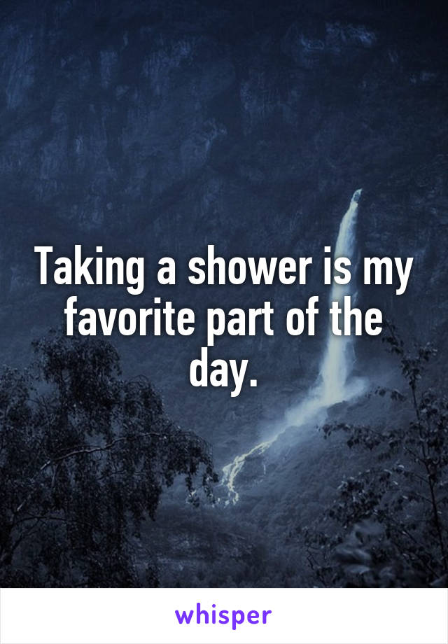 Taking a shower is my favorite part of the day.