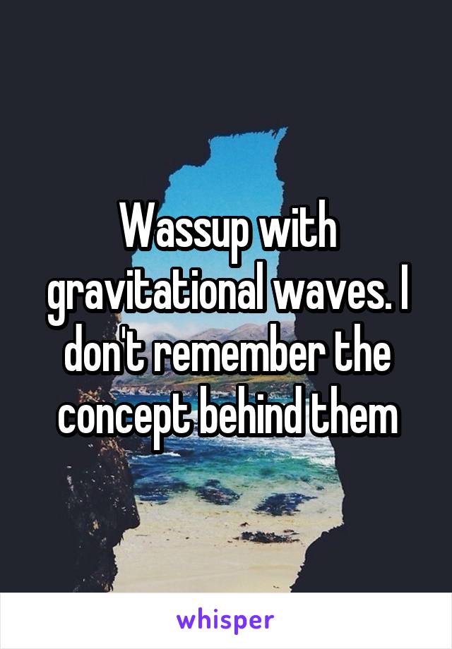 Wassup with gravitational waves. I don't remember the concept behind them