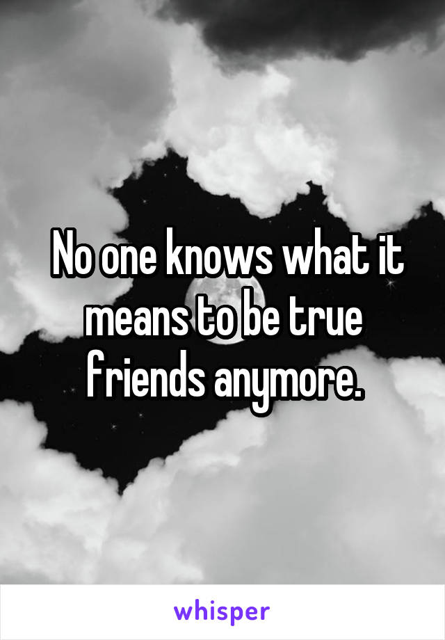  No one knows what it means to be true friends anymore.