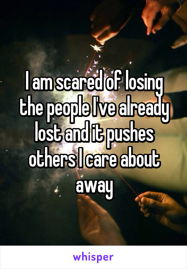 I am scared of losing the people I've already lost and it pushes others I care about away
