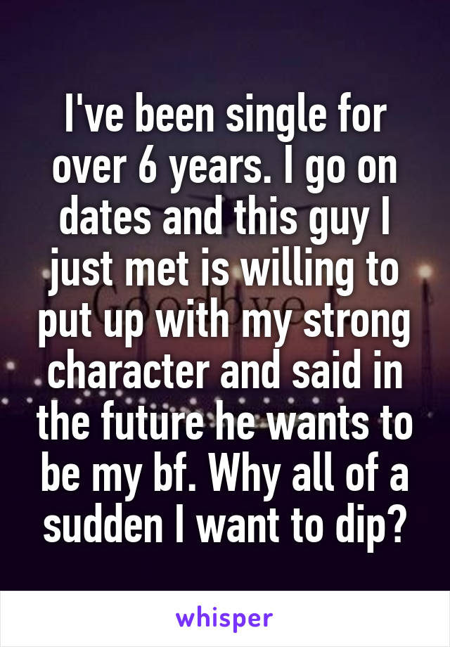 I've been single for over 6 years. I go on dates and this guy I just met is willing to put up with my strong character and said in the future he wants to be my bf. Why all of a sudden I want to dip?