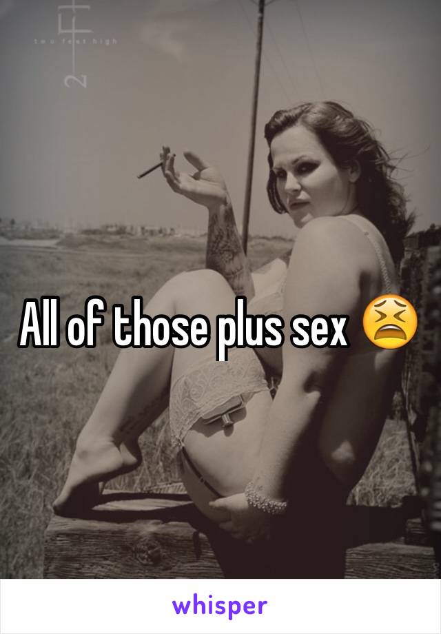 All of those plus sex 😫