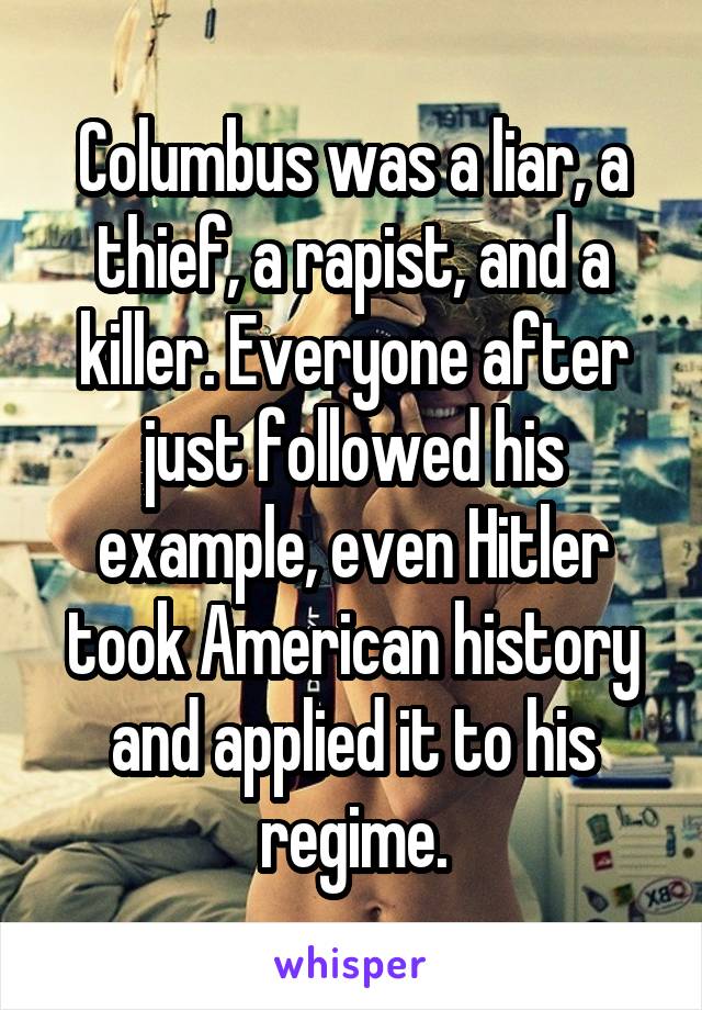 Columbus was a liar, a thief, a rapist, and a killer. Everyone after just followed his example, even Hitler took American history and applied it to his regime.