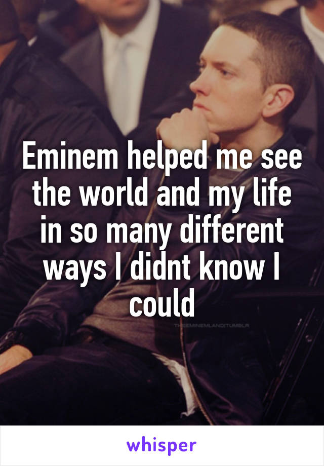 Eminem helped me see the world and my life in so many different ways I didnt know I could