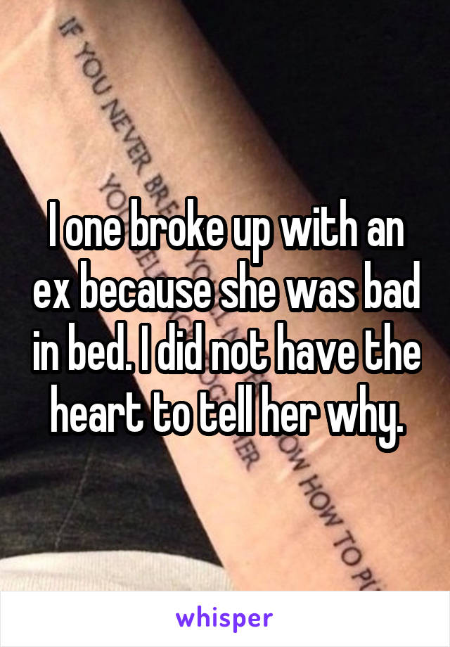 I one broke up with an ex because she was bad in bed. I did not have the heart to tell her why.