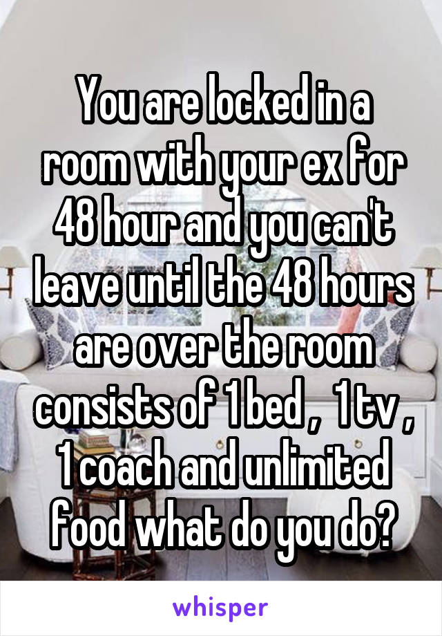 You are locked in a room with your ex for 48 hour and you can't leave until the 48 hours are over the room consists of 1 bed ,  1 tv , 1 coach and unlimited food what do you do?