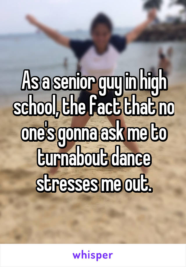 As a senior guy in high school, the fact that no one's gonna ask me to turnabout dance stresses me out.