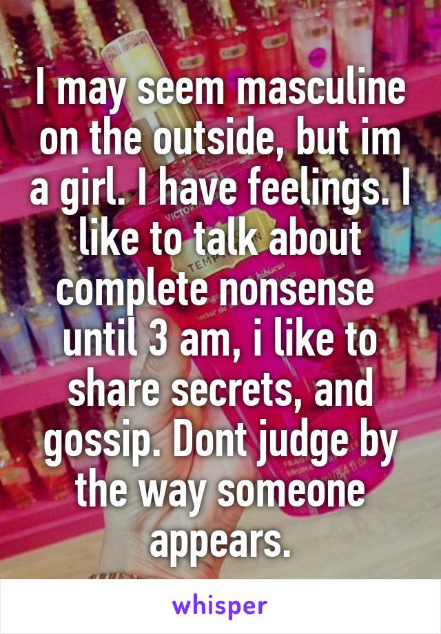 I may seem masculine on the outside, but im a girl. I have feelings. I like to talk about complete nonsense  until 3 am, i like to share secrets, and gossip. Dont judge by the way someone appears.