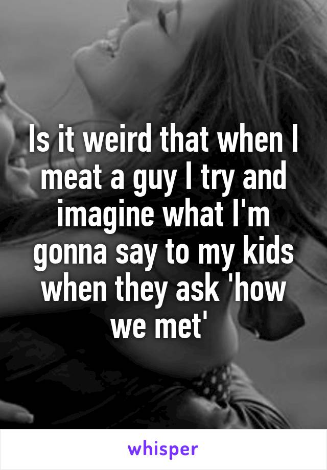 Is it weird that when I meat a guy I try and imagine what I'm gonna say to my kids when they ask 'how we met' 