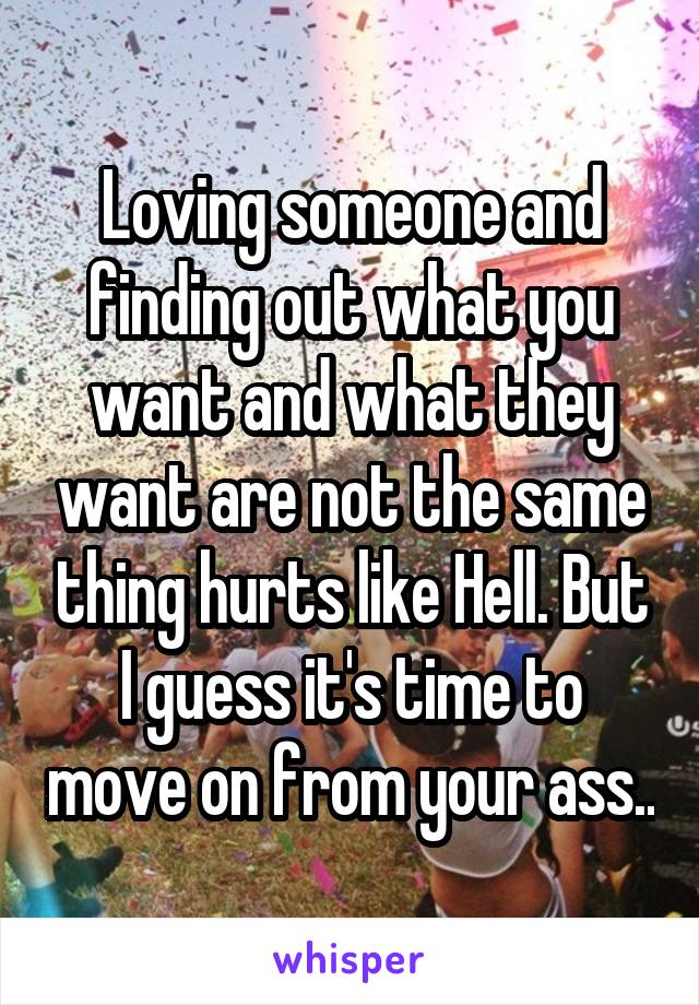 Loving someone and finding out what you want and what they want are not the same thing hurts like Hell. But I guess it's time to move on from your ass..