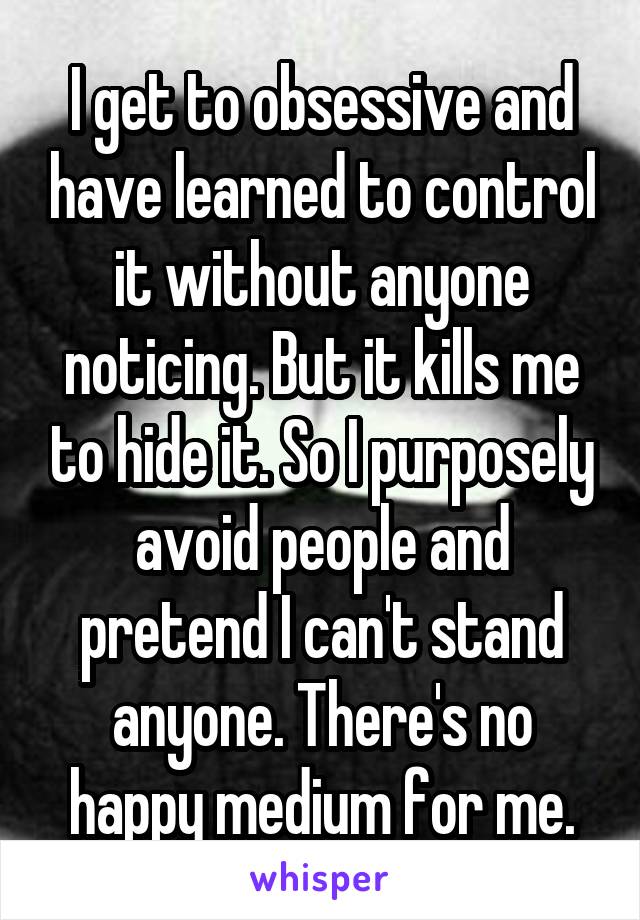 I get to obsessive and have learned to control it without anyone noticing. But it kills me to hide it. So I purposely avoid people and pretend I can't stand anyone. There's no happy medium for me.