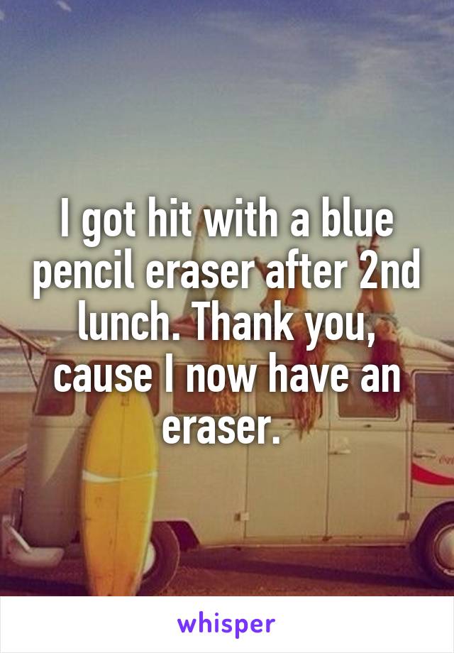 I got hit with a blue pencil eraser after 2nd lunch. Thank you, cause I now have an eraser. 