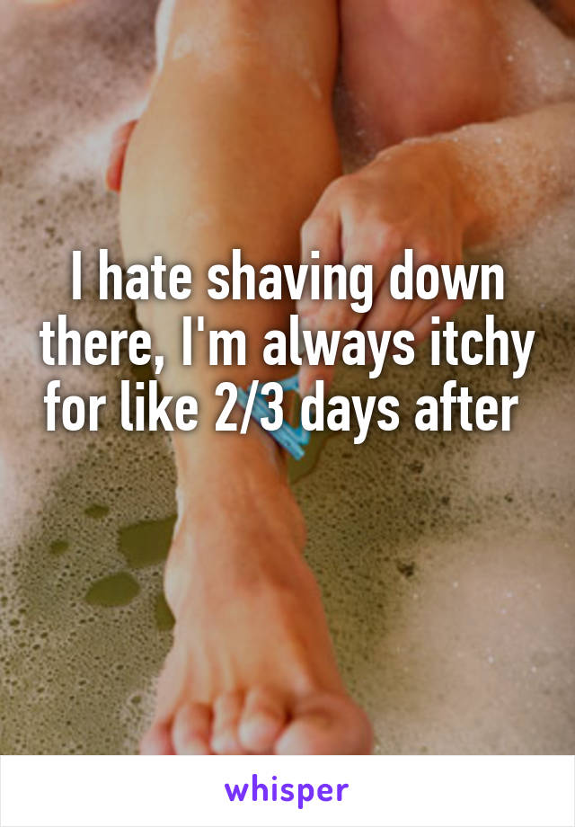 I hate shaving down there, I'm always itchy for like 2/3 days after 

